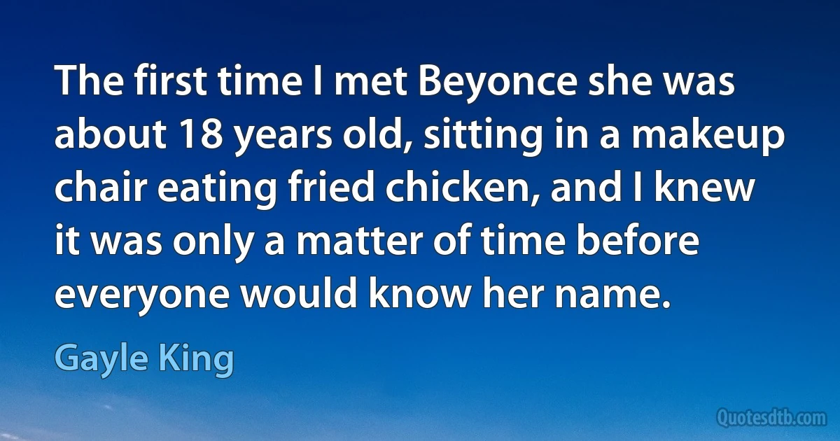 The first time I met Beyonce she was about 18 years old, sitting in a makeup chair eating fried chicken, and I knew it was only a matter of time before everyone would know her name. (Gayle King)