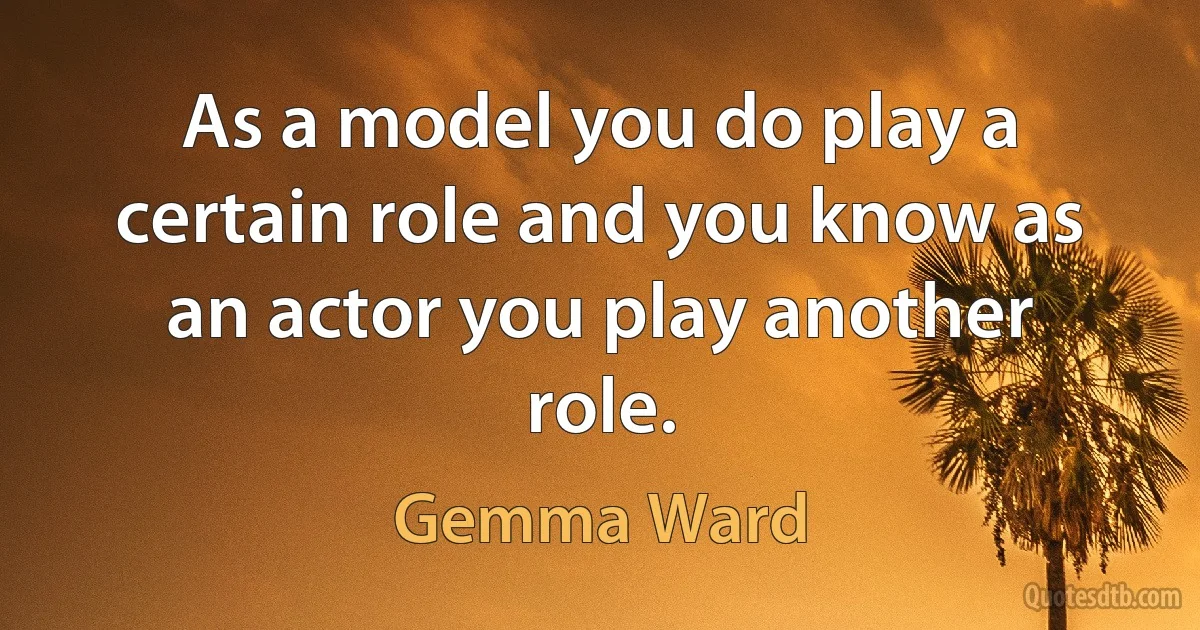 As a model you do play a certain role and you know as an actor you play another role. (Gemma Ward)