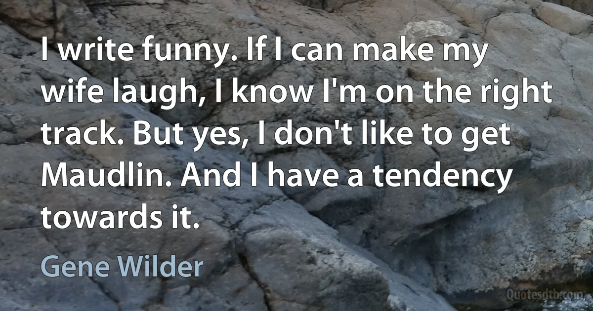 I write funny. If I can make my wife laugh, I know I'm on the right track. But yes, I don't like to get Maudlin. And I have a tendency towards it. (Gene Wilder)