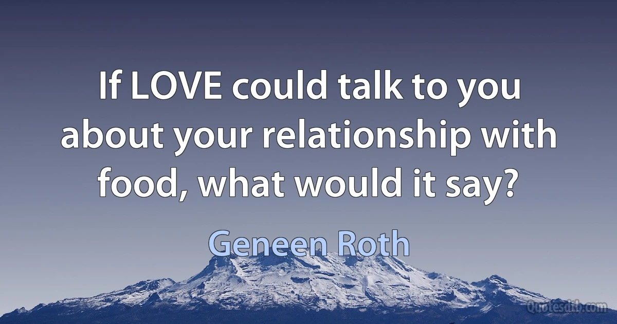 If LOVE could talk to you about your relationship with food, what would it say? (Geneen Roth)