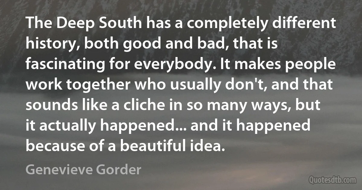 The Deep South has a completely different history, both good and bad, that is fascinating for everybody. It makes people work together who usually don't, and that sounds like a cliche in so many ways, but it actually happened... and it happened because of a beautiful idea. (Genevieve Gorder)