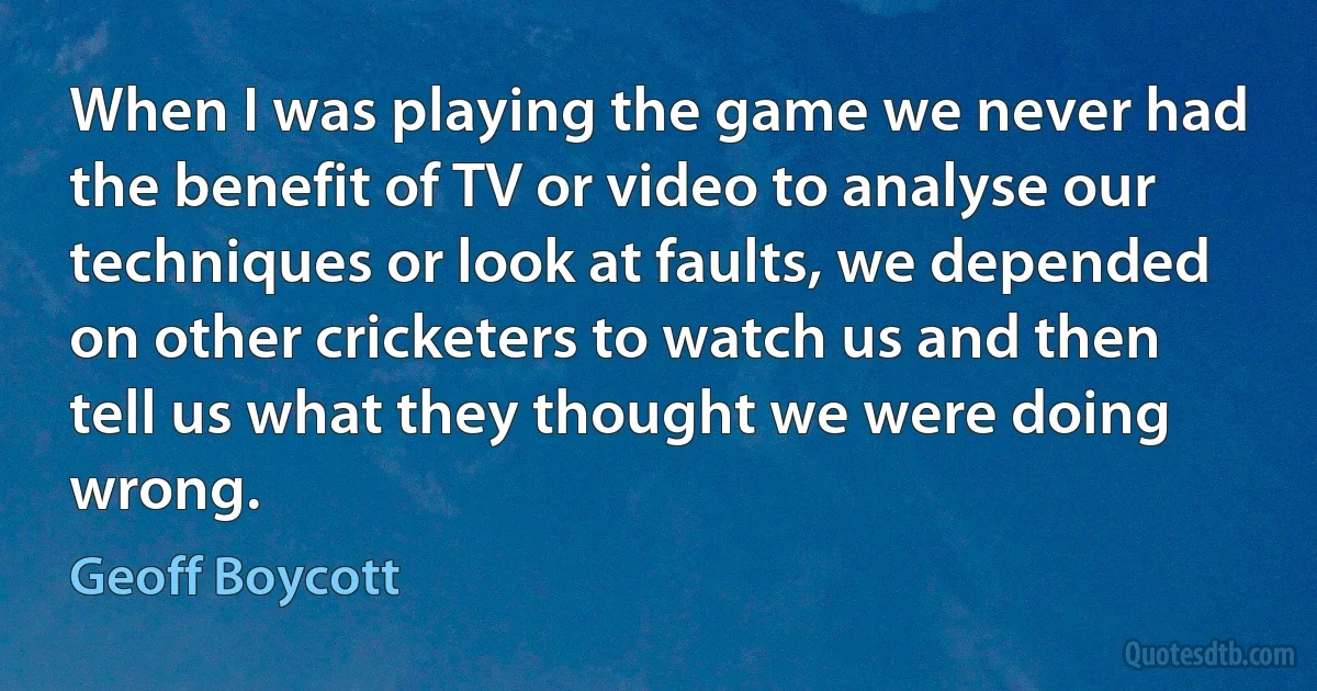 When I was playing the game we never had the benefit of TV or video to analyse our techniques or look at faults, we depended on other cricketers to watch us and then tell us what they thought we were doing wrong. (Geoff Boycott)