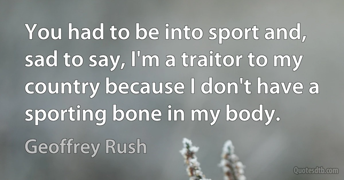 You had to be into sport and, sad to say, I'm a traitor to my country because I don't have a sporting bone in my body. (Geoffrey Rush)