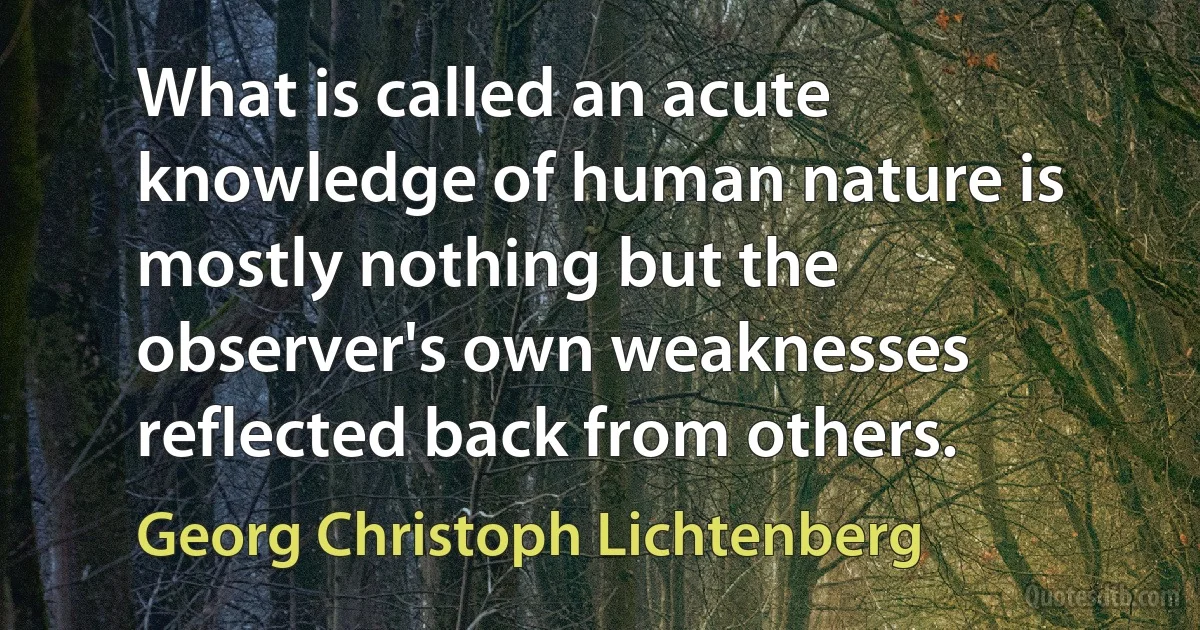 What is called an acute knowledge of human nature is mostly nothing but the observer's own weaknesses reflected back from others. (Georg Christoph Lichtenberg)