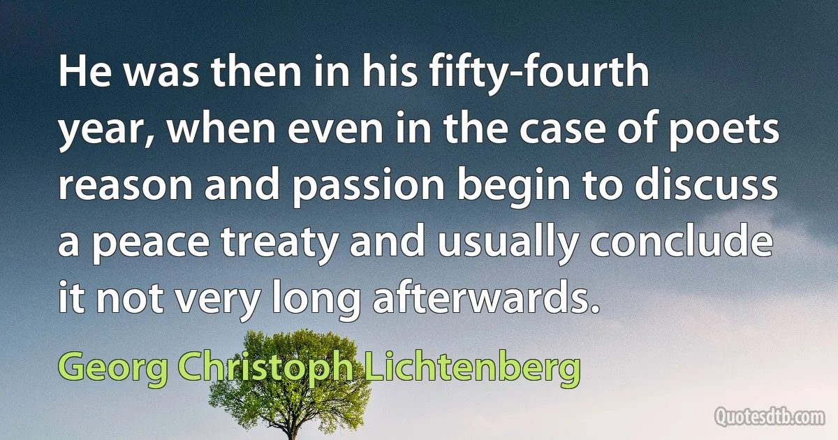 He was then in his fifty-fourth year, when even in the case of poets reason and passion begin to discuss a peace treaty and usually conclude it not very long afterwards. (Georg Christoph Lichtenberg)