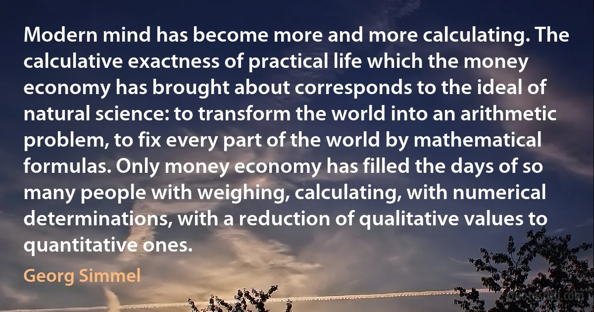 Modern mind has become more and more calculating. The calculative exactness of practical life which the money economy has brought about corresponds to the ideal of natural science: to transform the world into an arithmetic problem, to fix every part of the world by mathematical formulas. Only money economy has filled the days of so many people with weighing, calculating, with numerical determinations, with a reduction of qualitative values to quantitative ones. (Georg Simmel)