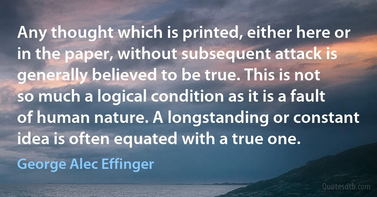 Any thought which is printed, either here or in the paper, without subsequent attack is generally believed to be true. This is not so much a logical condition as it is a fault of human nature. A longstanding or constant idea is often equated with a true one. (George Alec Effinger)