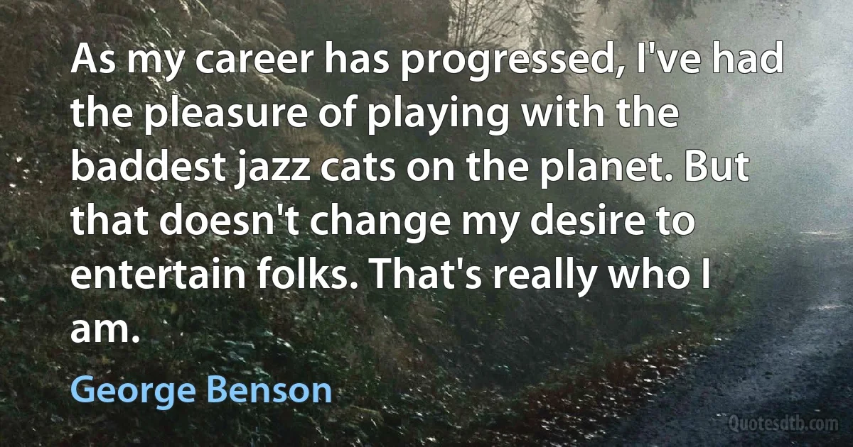 As my career has progressed, I've had the pleasure of playing with the baddest jazz cats on the planet. But that doesn't change my desire to entertain folks. That's really who I am. (George Benson)