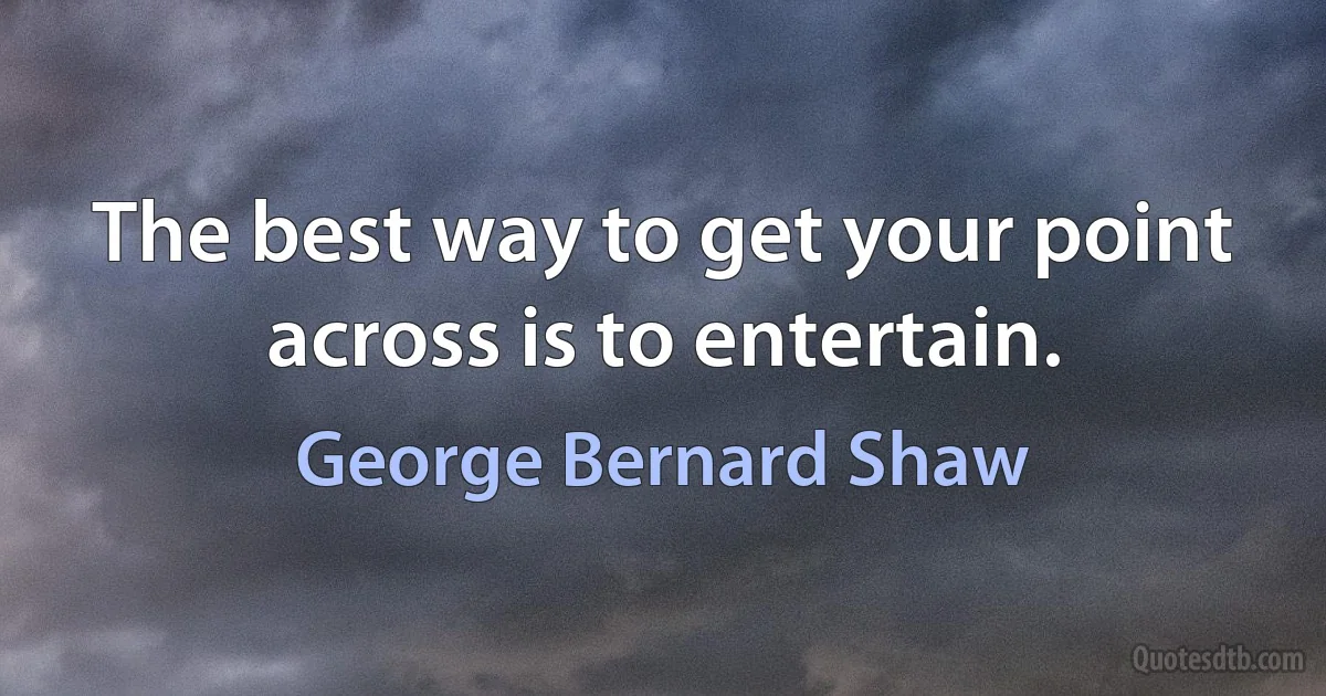 The best way to get your point across is to entertain. (George Bernard Shaw)