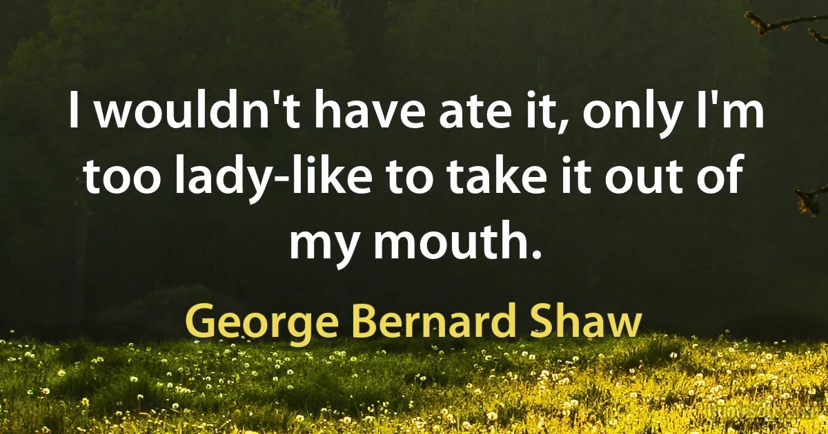 I wouldn't have ate it, only I'm too lady-like to take it out of my mouth. (George Bernard Shaw)