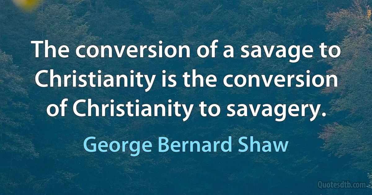 The conversion of a savage to Christianity is the conversion of Christianity to savagery. (George Bernard Shaw)