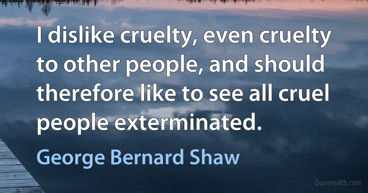 I dislike cruelty, even cruelty to other people, and should therefore like to see all cruel people exterminated. (George Bernard Shaw)