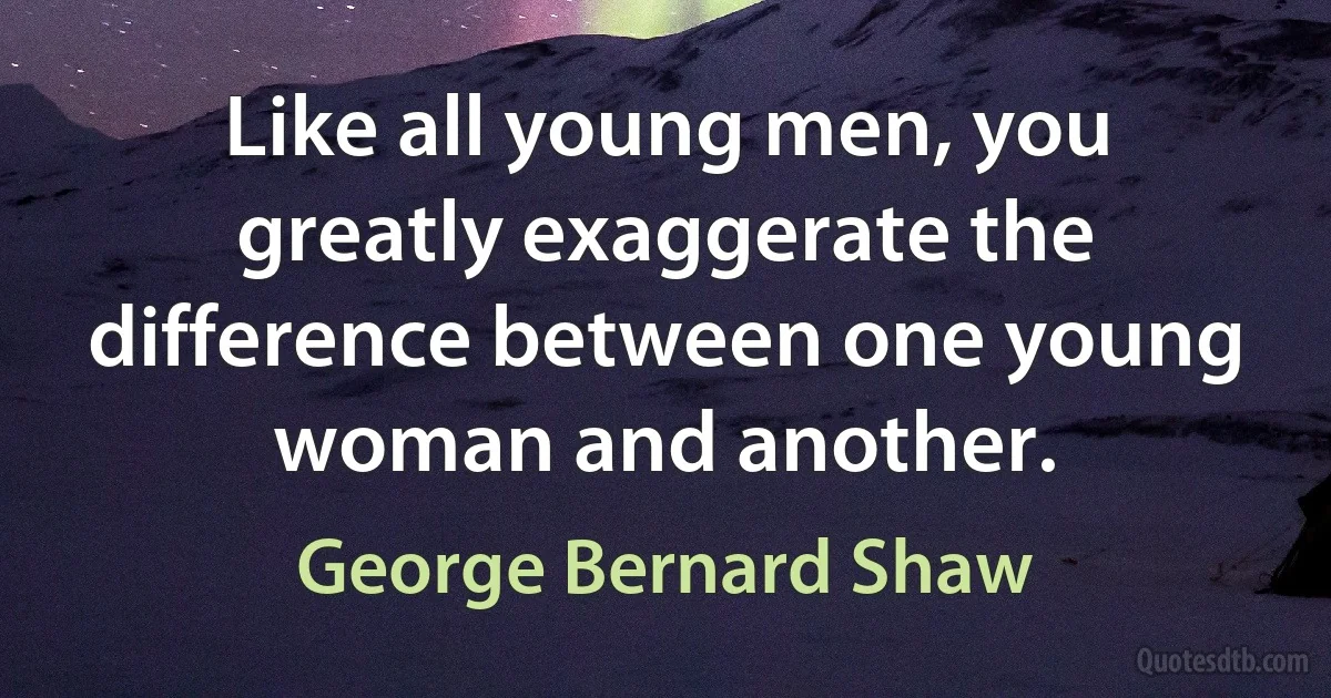 Like all young men, you greatly exaggerate the difference between one young woman and another. (George Bernard Shaw)