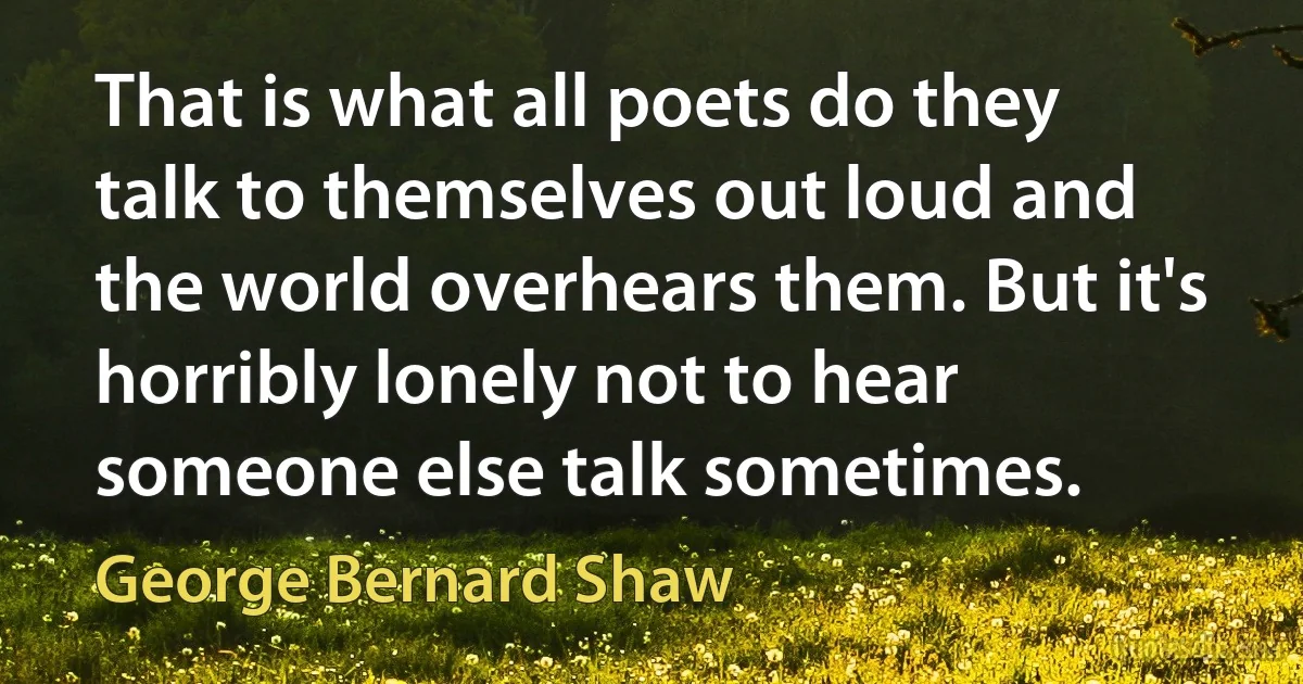 That is what all poets do they talk to themselves out loud and the world overhears them. But it's horribly lonely not to hear someone else talk sometimes. (George Bernard Shaw)