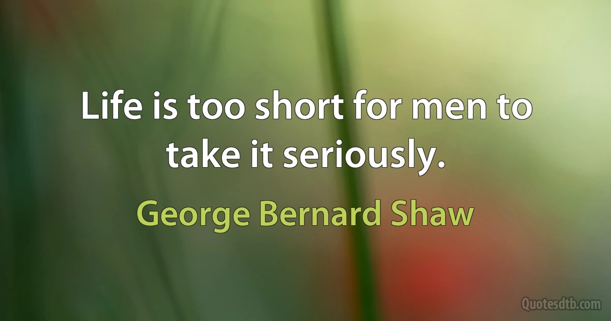 Life is too short for men to take it seriously. (George Bernard Shaw)