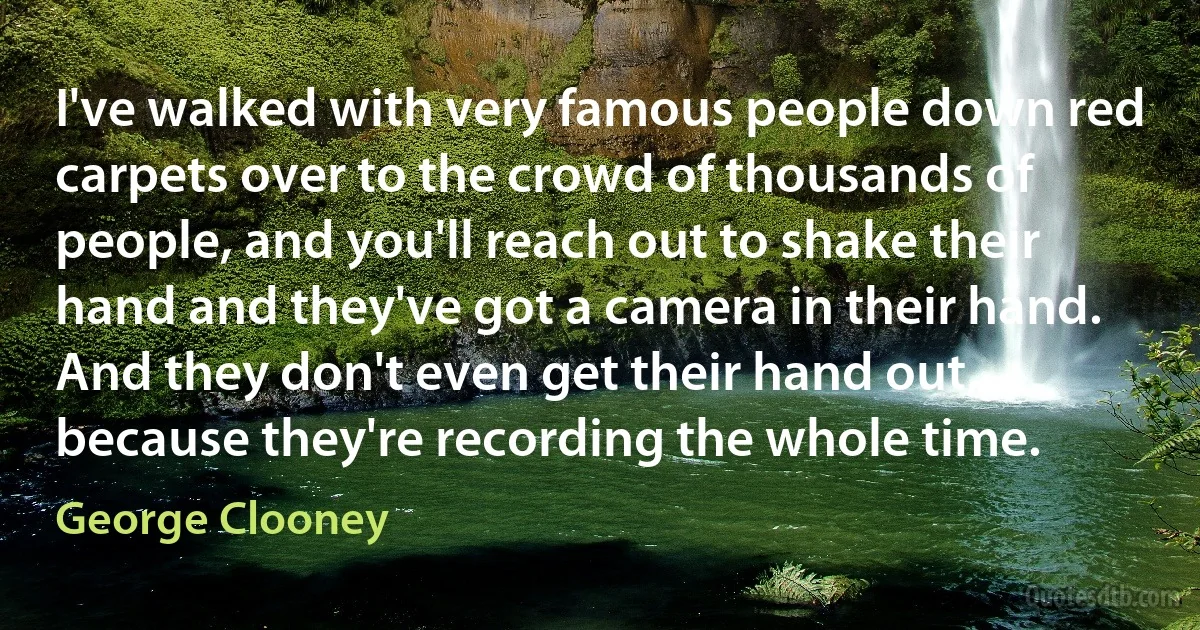 I've walked with very famous people down red carpets over to the crowd of thousands of people, and you'll reach out to shake their hand and they've got a camera in their hand. And they don't even get their hand out, because they're recording the whole time. (George Clooney)