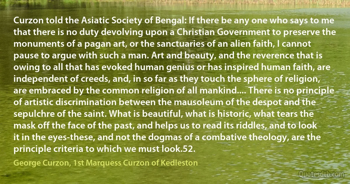 Curzon told the Asiatic Society of Bengal: If there be any one who says to me that there is no duty devolving upon a Christian Government to preserve the monuments of a pagan art, or the sanctuaries of an alien faith, I cannot pause to argue with such a man. Art and beauty, and the reverence that is owing to all that has evoked human genius or has inspired human faith, are independent of creeds, and, in so far as they touch the sphere of religion, are embraced by the common religion of all mankind.... There is no principle of artistic discrimination between the mausoleum of the despot and the sepulchre of the saint. What is beautiful, what is historic, what tears the mask off the face of the past, and helps us to read its riddles, and to look it in the eyes-these, and not the dogmas of a combative theology, are the principle criteria to which we must look.52. (George Curzon, 1st Marquess Curzon of Kedleston)