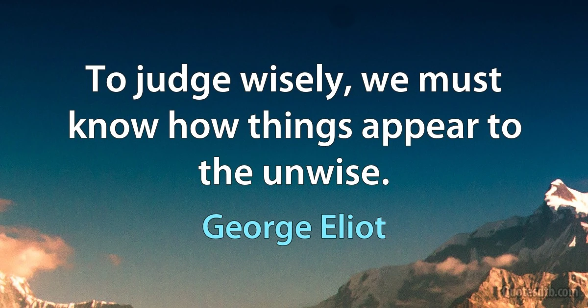 To judge wisely, we must know how things appear to the unwise. (George Eliot)