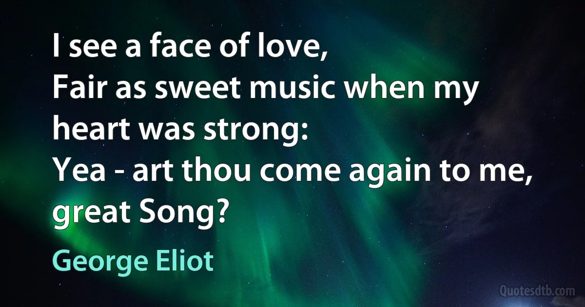 I see a face of love,
Fair as sweet music when my heart was strong:
Yea - art thou come again to me, great Song? (George Eliot)