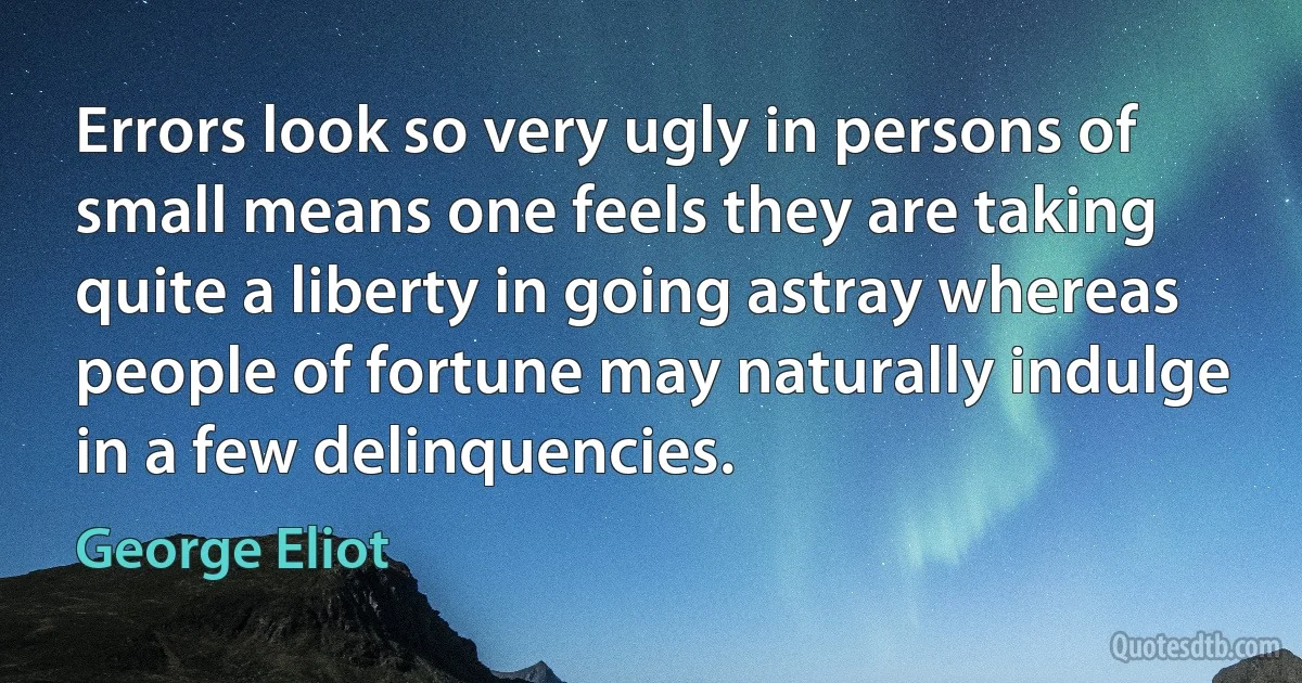 Errors look so very ugly in persons of small means one feels they are taking quite a liberty in going astray whereas people of fortune may naturally indulge in a few delinquencies. (George Eliot)