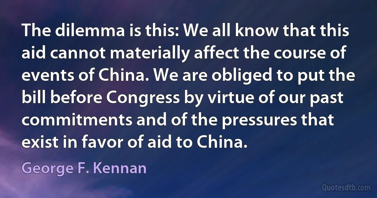 The dilemma is this: We all know that this aid cannot materially affect the course of events of China. We are obliged to put the bill before Congress by virtue of our past commitments and of the pressures that exist in favor of aid to China. (George F. Kennan)