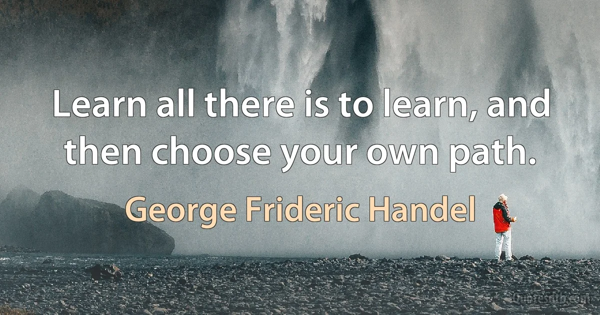 Learn all there is to learn, and then choose your own path. (George Frideric Handel)