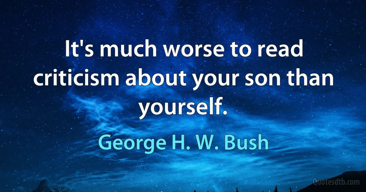 It's much worse to read criticism about your son than yourself. (George H. W. Bush)