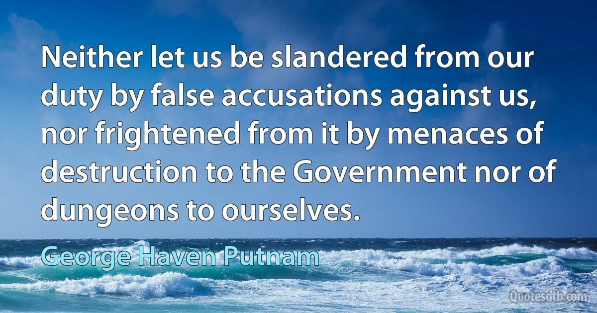 Neither let us be slandered from our duty by false accusations against us, nor frightened from it by menaces of destruction to the Government nor of dungeons to ourselves. (George Haven Putnam)