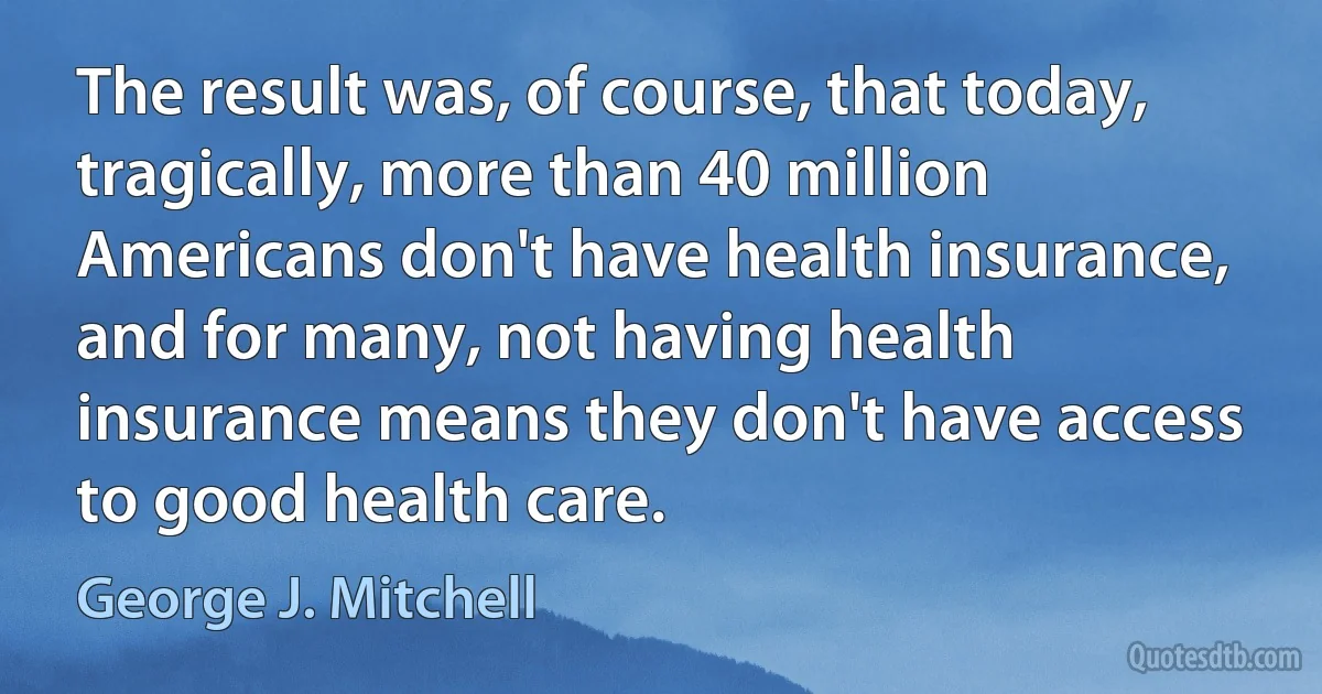 The result was, of course, that today, tragically, more than 40 million Americans don't have health insurance, and for many, not having health insurance means they don't have access to good health care. (George J. Mitchell)