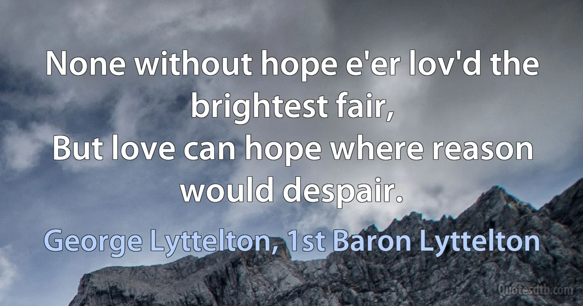 None without hope e'er lov'd the brightest fair,
But love can hope where reason would despair. (George Lyttelton, 1st Baron Lyttelton)