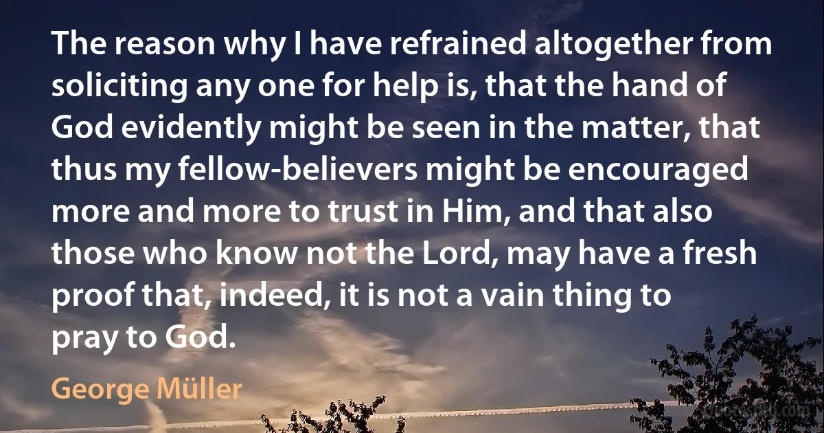 The reason why I have refrained altogether from soliciting any one for help is, that the hand of God evidently might be seen in the matter, that thus my fellow-believers might be encouraged more and more to trust in Him, and that also those who know not the Lord, may have a fresh proof that, indeed, it is not a vain thing to pray to God. (George Müller)