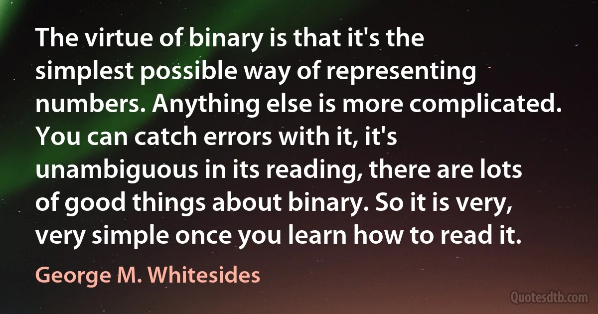 The virtue of binary is that it's the simplest possible way of representing numbers. Anything else is more complicated. You can catch errors with it, it's unambiguous in its reading, there are lots of good things about binary. So it is very, very simple once you learn how to read it. (George M. Whitesides)