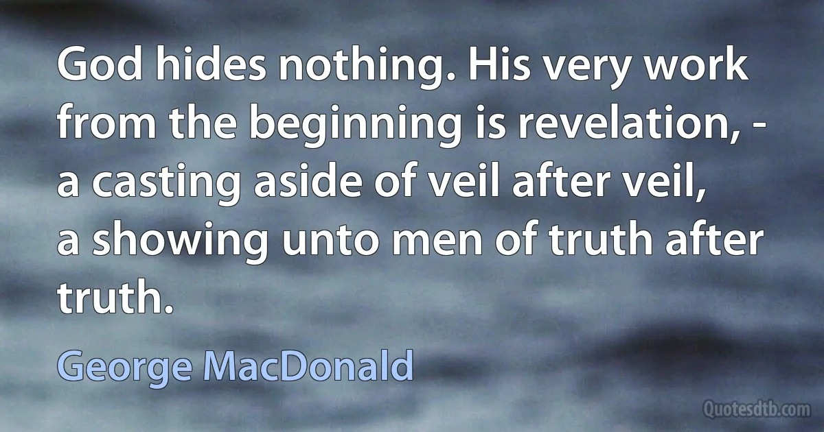 God hides nothing. His very work from the beginning is revelation, - a casting aside of veil after veil, a showing unto men of truth after truth. (George MacDonald)