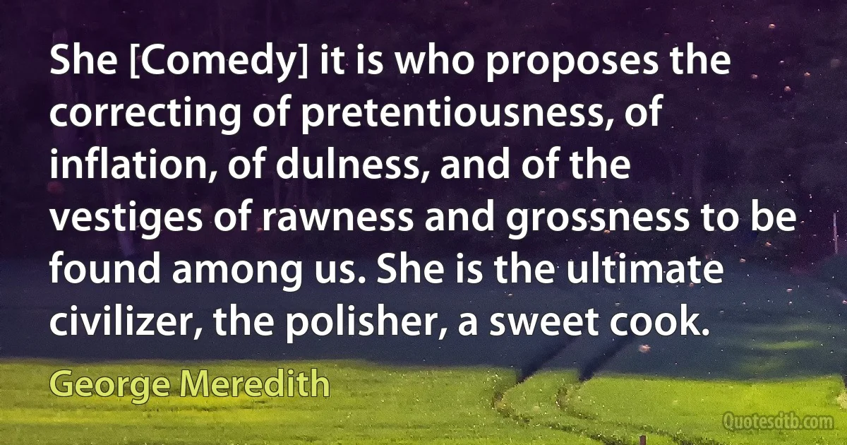 She [Comedy] it is who proposes the correcting of pretentiousness, of inflation, of dulness, and of the vestiges of rawness and grossness to be found among us. She is the ultimate civilizer, the polisher, a sweet cook. (George Meredith)