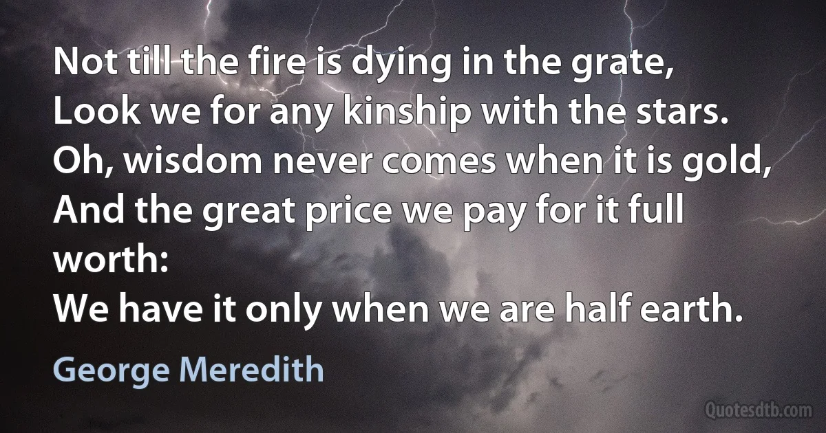 Not till the fire is dying in the grate,
Look we for any kinship with the stars.
Oh, wisdom never comes when it is gold,
And the great price we pay for it full worth:
We have it only when we are half earth. (George Meredith)