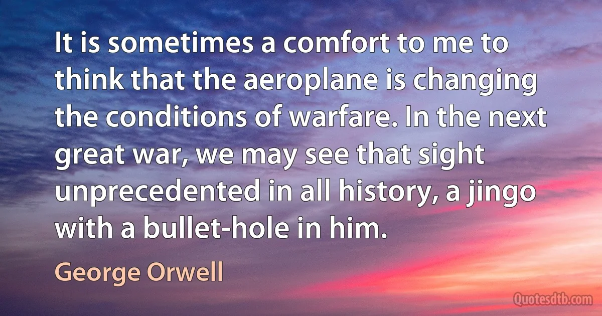 It is sometimes a comfort to me to think that the aeroplane is changing the conditions of warfare. In the next great war, we may see that sight unprecedented in all history, a jingo with a bullet-hole in him. (George Orwell)