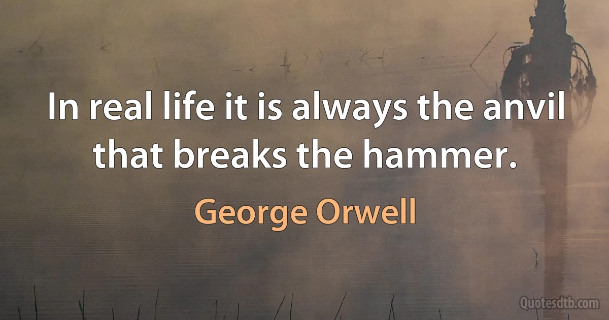 In real life it is always the anvil that breaks the hammer. (George Orwell)