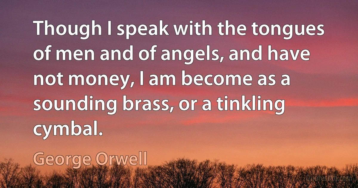 Though I speak with the tongues of men and of angels, and have not money, I am become as a sounding brass, or a tinkling cymbal. (George Orwell)