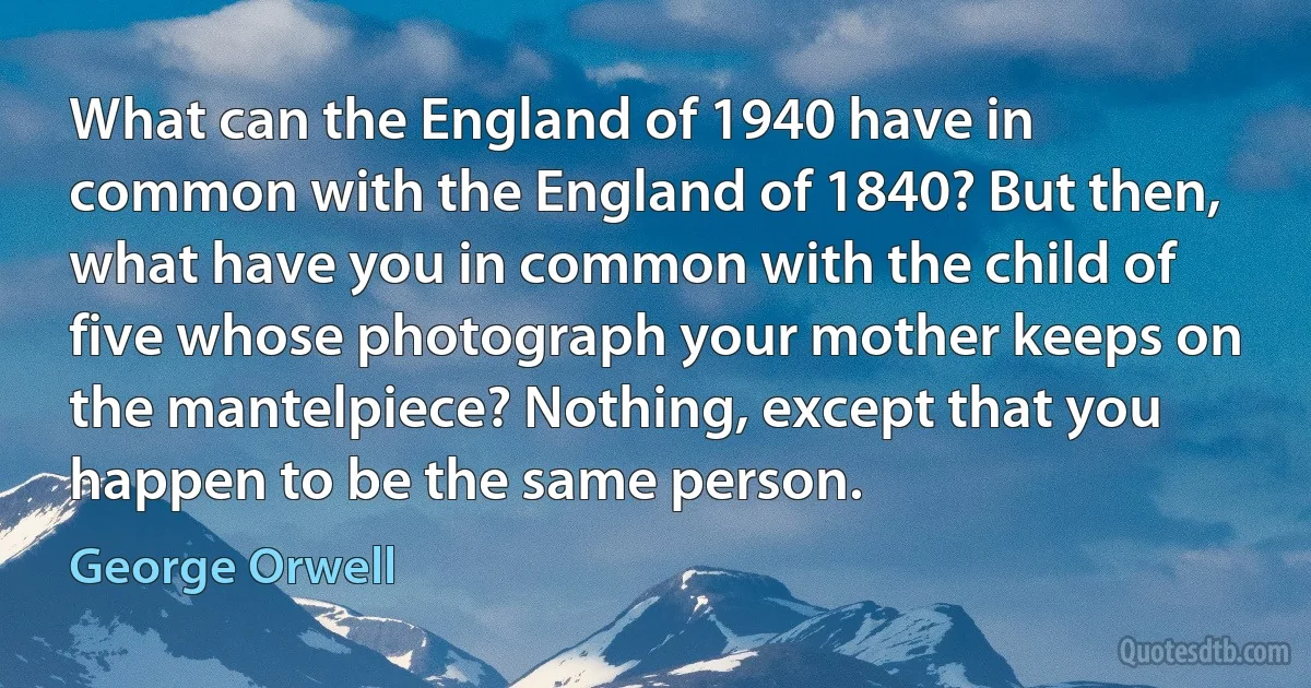 What can the England of 1940 have in common with the England of 1840? But then, what have you in common with the child of five whose photograph your mother keeps on the mantelpiece? Nothing, except that you happen to be the same person. (George Orwell)