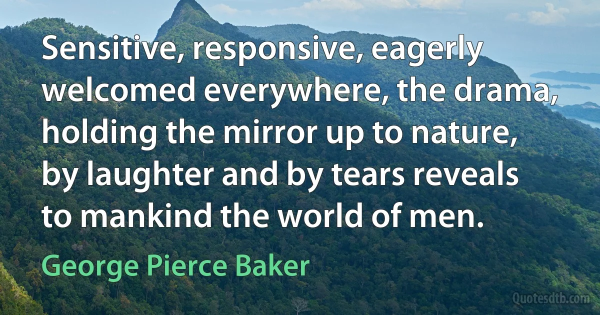 Sensitive, responsive, eagerly welcomed everywhere, the drama, holding the mirror up to nature, by laughter and by tears reveals to mankind the world of men. (George Pierce Baker)