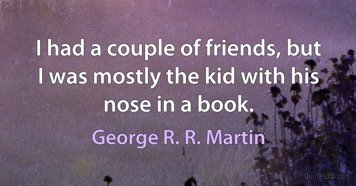 I had a couple of friends, but I was mostly the kid with his nose in a book. (George R. R. Martin)