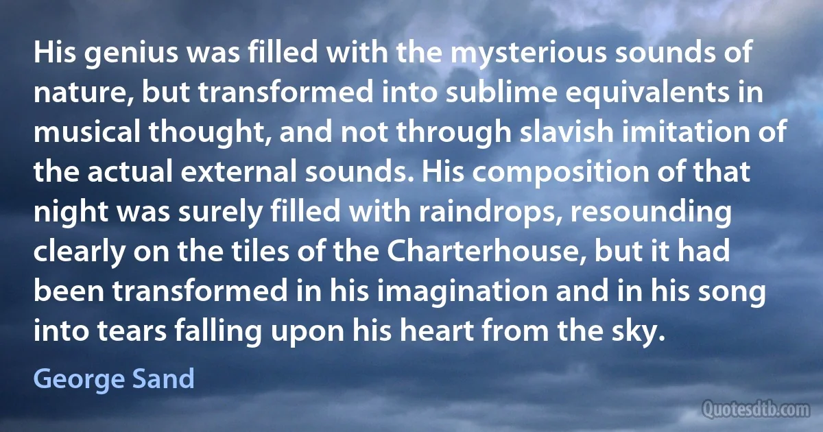 His genius was filled with the mysterious sounds of nature, but transformed into sublime equivalents in musical thought, and not through slavish imitation of the actual external sounds. His composition of that night was surely filled with raindrops, resounding clearly on the tiles of the Charterhouse, but it had been transformed in his imagination and in his song into tears falling upon his heart from the sky. (George Sand)