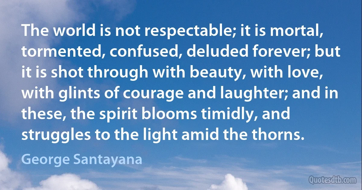 The world is not respectable; it is mortal, tormented, confused, deluded forever; but it is shot through with beauty, with love, with glints of courage and laughter; and in these, the spirit blooms timidly, and struggles to the light amid the thorns. (George Santayana)