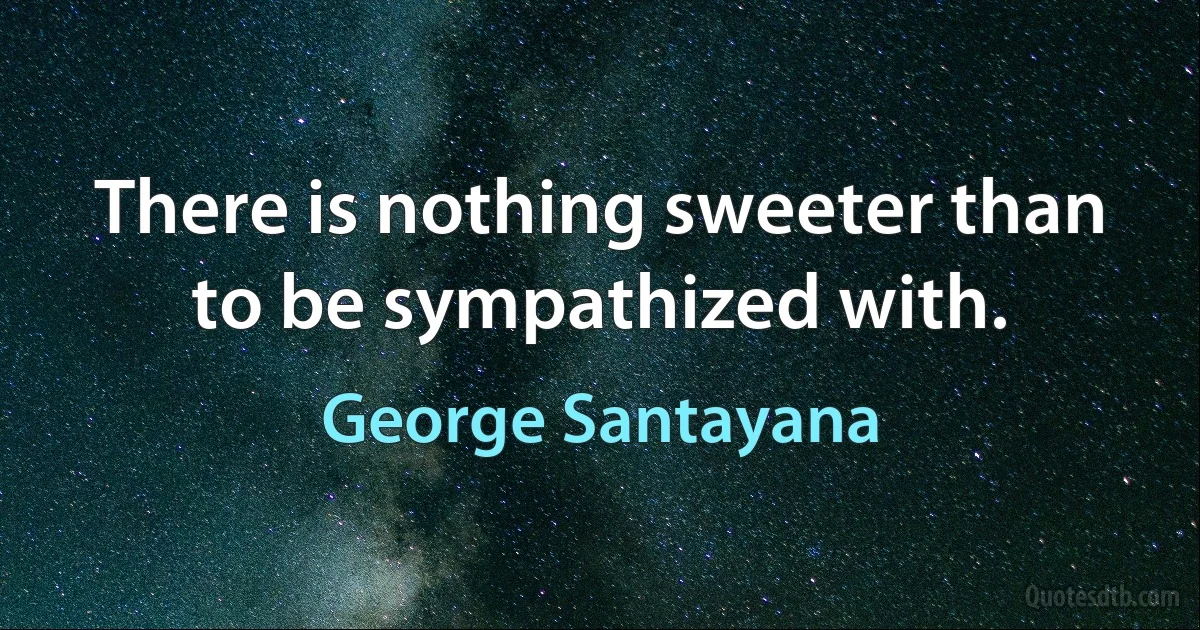 There is nothing sweeter than to be sympathized with. (George Santayana)