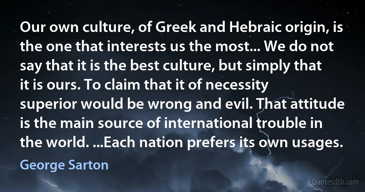 Our own culture, of Greek and Hebraic origin, is the one that interests us the most... We do not say that it is the best culture, but simply that it is ours. To claim that it of necessity superior would be wrong and evil. That attitude is the main source of international trouble in the world. ...Each nation prefers its own usages. (George Sarton)