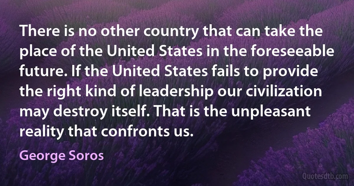 There is no other country that can take the place of the United States in the foreseeable future. If the United States fails to provide the right kind of leadership our civilization may destroy itself. That is the unpleasant reality that confronts us. (George Soros)