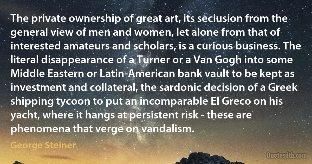 The private ownership of great art, its seclusion from the general view of men and women, let alone from that of interested amateurs and scholars, is a curious business. The literal disappearance of a Turner or a Van Gogh into some Middle Eastern or Latin-American bank vault to be kept as investment and collateral, the sardonic decision of a Greek shipping tycoon to put an incomparable El Greco on his yacht, where it hangs at persistent risk - these are phenomena that verge on vandalism. (George Steiner)