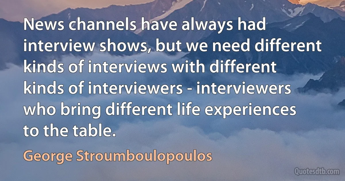 News channels have always had interview shows, but we need different kinds of interviews with different kinds of interviewers - interviewers who bring different life experiences to the table. (George Stroumboulopoulos)