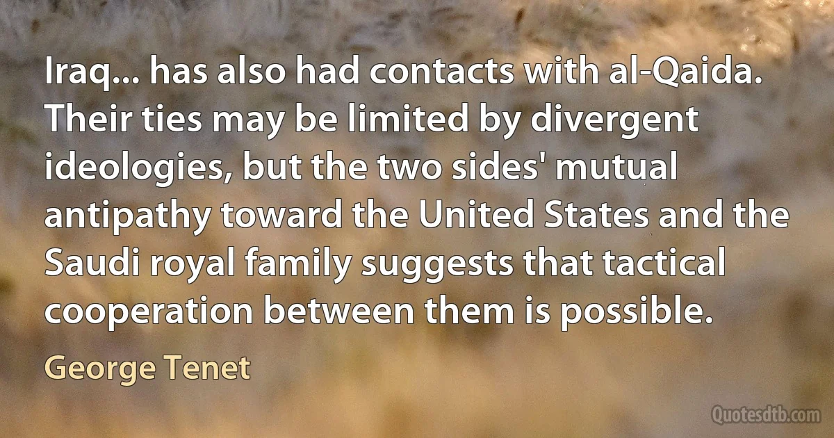 Iraq... has also had contacts with al-Qaida. Their ties may be limited by divergent ideologies, but the two sides' mutual antipathy toward the United States and the Saudi royal family suggests that tactical cooperation between them is possible. (George Tenet)