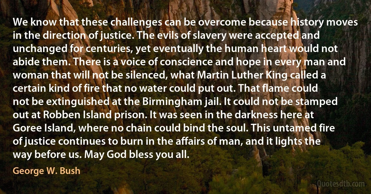 We know that these challenges can be overcome because history moves in the direction of justice. The evils of slavery were accepted and unchanged for centuries, yet eventually the human heart would not abide them. There is a voice of conscience and hope in every man and woman that will not be silenced, what Martin Luther King called a certain kind of fire that no water could put out. That flame could not be extinguished at the Birmingham jail. It could not be stamped out at Robben Island prison. It was seen in the darkness here at Goree Island, where no chain could bind the soul. This untamed fire of justice continues to burn in the affairs of man, and it lights the way before us. May God bless you all. (George W. Bush)